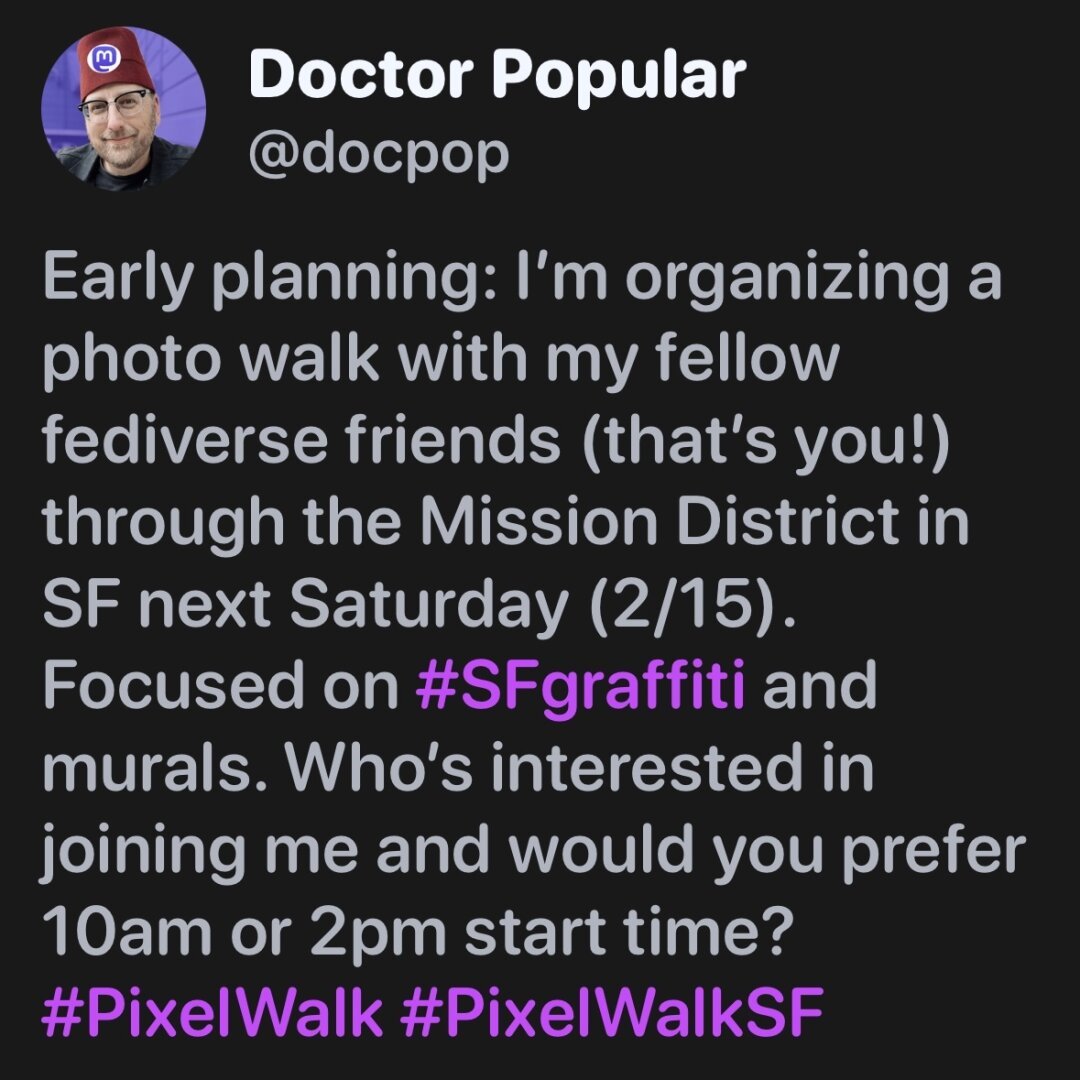 A screenshot that says “Early planning: I’m organizing a photo walk with my fellow fediverse friends (that’s you!) through the Mission District in SF next Saturday (2/15). Focused on #SFgraffiti and murals. Who’s interested in joining me and would you prefer 10am or 2pm start time? #PixelWalk #PixelWalkSF”