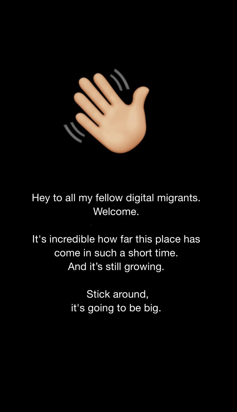 Hey to all my fellow digital migrants.
Welcome.

It's incredible how far this place has come in such a short time. 
And it’s still growing.

Stick around,
it's going to be big.