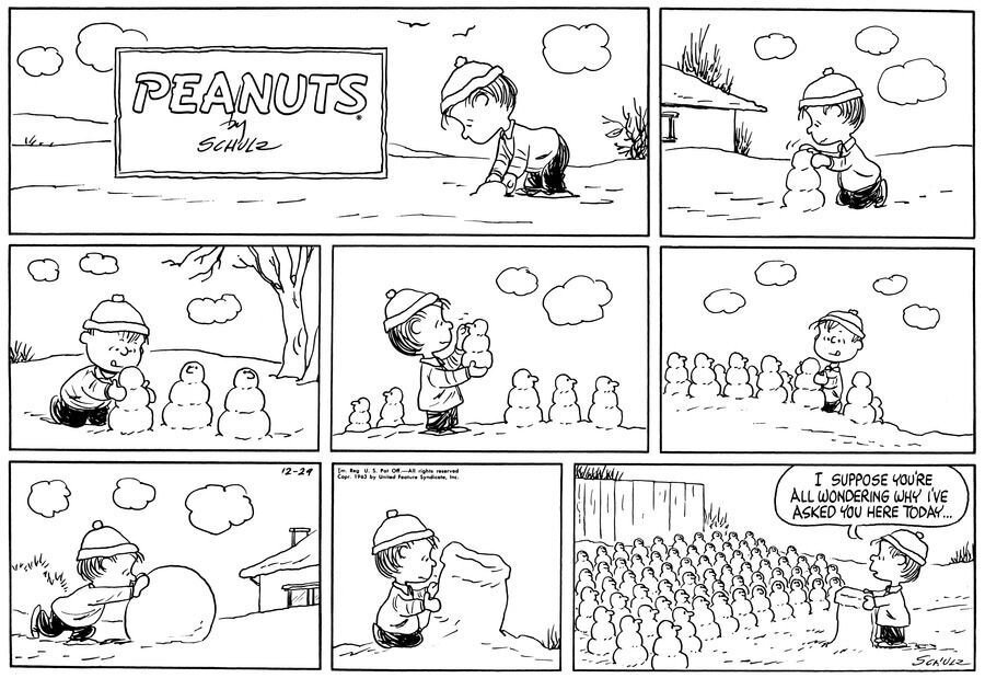 ein Peanuts-Comicstrip mit Linus.
8 Panels. In den ersten Panels beginnt Linus Schneemänner zusammenzurollen. Im siebten Panel baut er ein Rednerpult.
Im letzten Panel sehen wir Linus, welcher am Pult steht, & zu einer endlosen Reihe an Schneemännern sagt: 