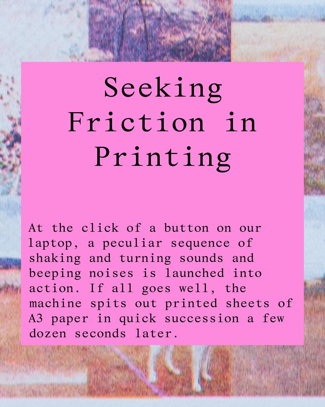 Seeking Friction in Printing
At the click of a button on our laptop, a peculiar sequence of shaking and turning sounds and beeping noises is launched into action. If all goes well, the machine spits out printed sheets of A3 paper in quick succession a few dozen seconds later.