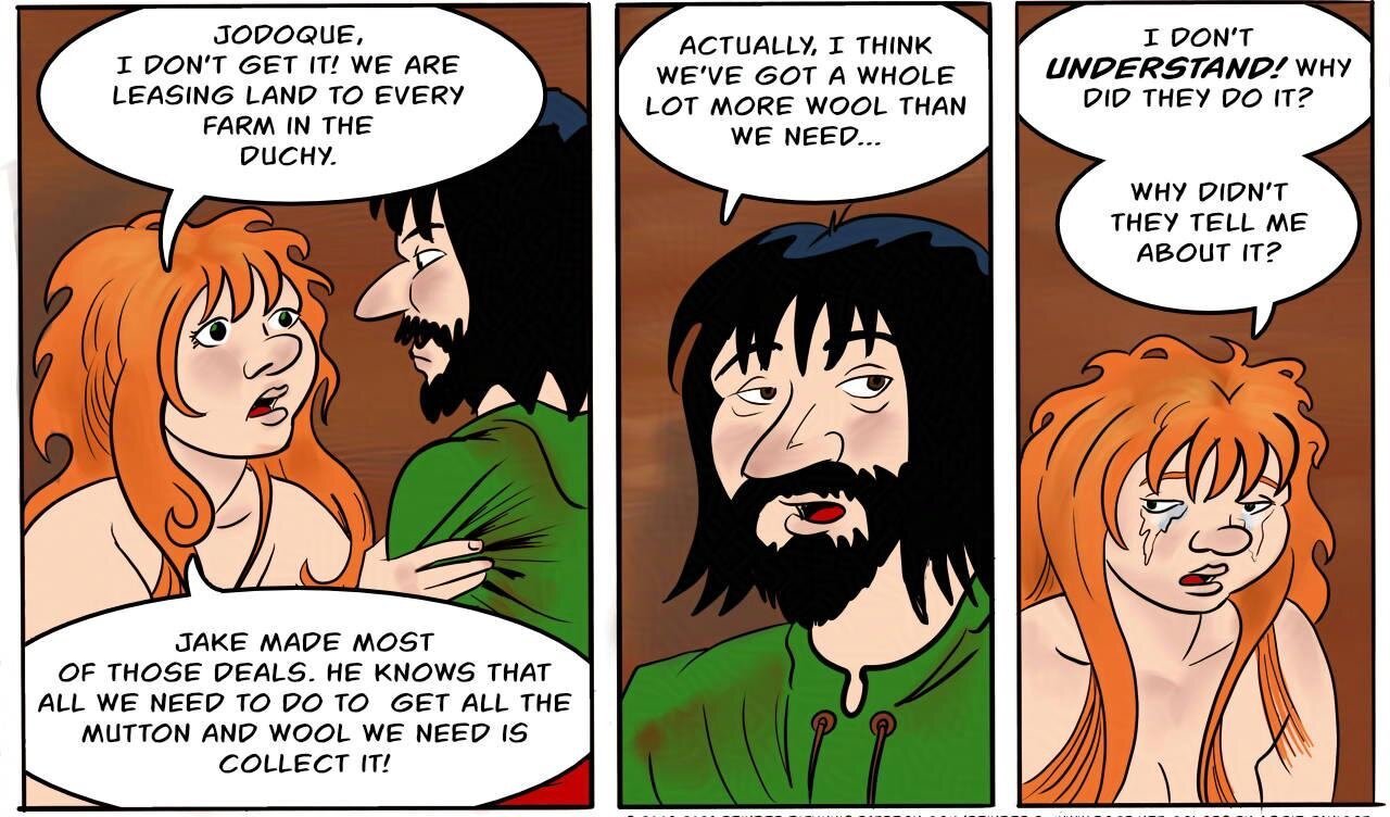 Panel 3.
Kel: Jodoque, I don’t get it! We are leasing land to every farm in the Duchy. Jake made most of those deals. He knows that all we need to do to  get all the  mutton and wool we need is collect it!

Panel 4.
Jodoque: Actually, I think  we’ve got a whole lot more wool than we need...

Panel 5.
Kel is crying.
Kel: I don’t understand! Why did they do it? Why didn’t they tell me about it?