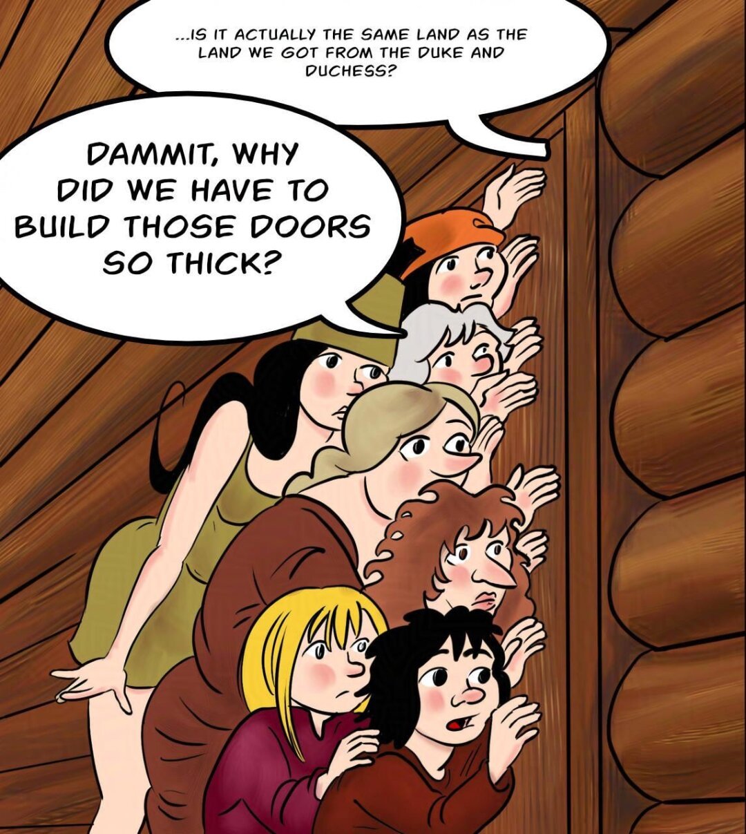 Panel 1.
Marion, Shireen, Atra, Hildegard, the woman from the woods, Fay and Harold are all listening at the sauna door.
Kel (from inside the sauna): ...is it actually the same land as the land we got from the Duke and Duchess?
Atra: Dammit, why did we have to build those doors so thick?