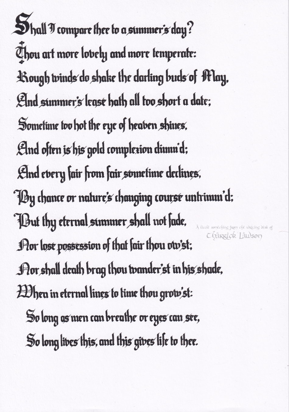 The text of William Shakespeare's 18th Sonnet, hand-lettered in a gothic/blackletter style in black india ink

'Shall I compare thee to a summer’s day?
Thou art more lovely and more temperate:
Rough winds do shake the darling buds of May,
And summer’s lease hath all too short a date:
Sometime too hot the eye of heaven shines,
And often is his gold complexion dimmed;
And every fair from fair sometime declines,
By chance, or nature’s changing course, untrimmed:
But thy eternal summer shall not fade,
Nor lose possession of that fair thou ow’st;
Nor shall Death brag thou wander’st in his shade
When in eternal lines to time thou grow’st:
So long as men can breathe or eyes can see,
So long lives this, and this gives life to thee.'