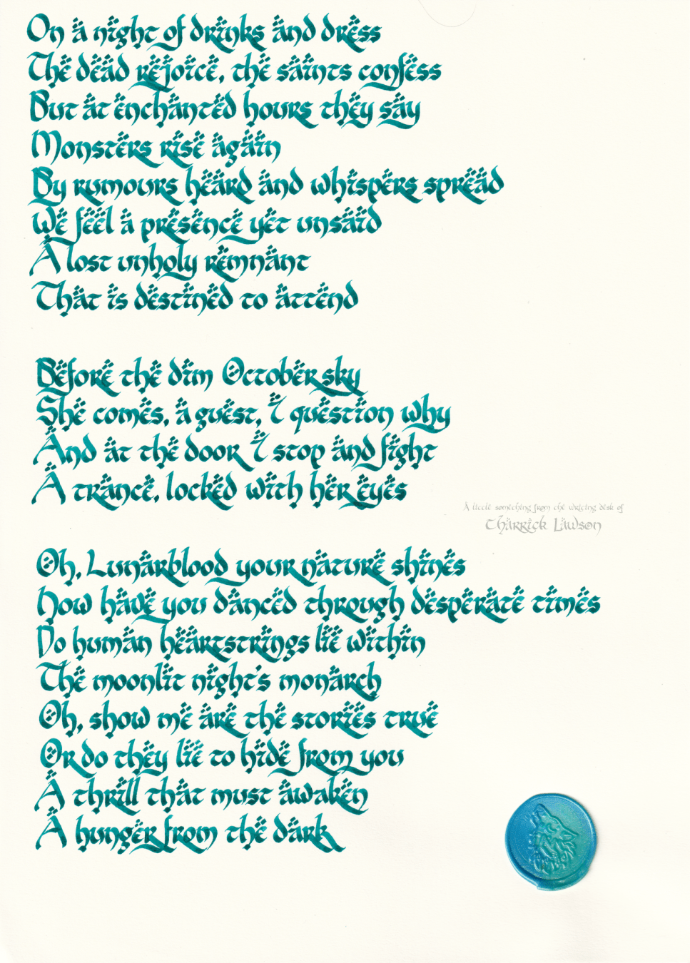 The lyrics to Lunarblood by Aviators, hand-lettered in a LOTR-inspired style in a blue/teal ink. A blue wax seal of a howling wolf is affixed.

'On a night of drinks and dress
The dead rejoice, the saints confess
But at enchanted hours they say
Monsters rise again
By rumours heard and whispers spread
We feel a presence yet unsaid
A lost unholy remnant
That is destined to attend

Before the dim October sky
She comes, a guest, I question why
And at the door I stop and fight
A trance, locked with her eyes

Oh, Lunarblood your nature shines
How have you danced through desperate times
Do human heartstrings lie within
The moonlit night's monarch
Oh, show me are the stories true
Or do they lie to hide from you
A thrill that must awaken
A hunger from the dark'