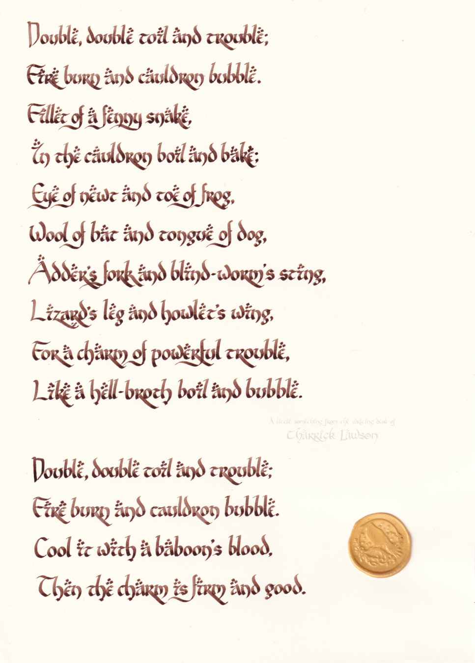 The Song of the Witches, from Shakespeare's Macbeth, hand-lettered in a LOTR-inspired style in brown india ink. A wax seal of a raven perched on a branch is affixed.

'Double, double toil and trouble;
Fire burn and caldron bubble.
Fillet of a fenny snake,
In the caldron boil and bake;
Eye of newt and toe of frog,
Wool of bat and tongue of dog,
Adder's fork and blind-worm's sting,
Lizard's leg and howlet's wing,
For a charm of powerful trouble,
Like a hell-broth boil and bubble.

Double, double toil and trouble;
Fire burn and caldron bubble.
Cool it with a baboon's blood,
Then the charm is firm and good.'