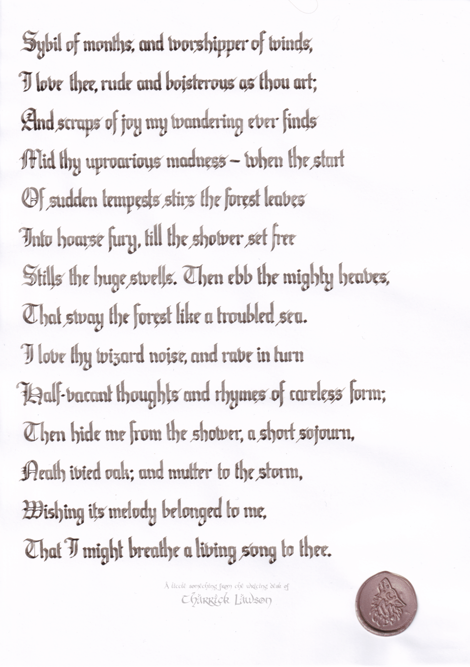 'November', by John Clare, hand-lettered in a blackletter/gothic style in a sepia-coloured ink. A wax seal of a howling wolf is affixed.

'Sybil of months, and worshipper of winds,
I love thee, rude and boisterous as thou art;
And scraps of joy my wandering ever finds
Mid thy uproarious madness—when the start
Of sudden tempests stirs the forest leaves
Into hoarse fury, till the shower set free
Stills the huge swells. Then ebb the mighty heaves,
That sway the forest like a troubled sea.
I love thy wizard noise, and rave in turn
Half-vacant thoughts and rhymes of careless form;
Then hide me from the shower, a short sojourn,
Neath ivied oak; and mutter to the storm,
Wishing its melody belonged to me,
That I might breathe a living song to thee.'