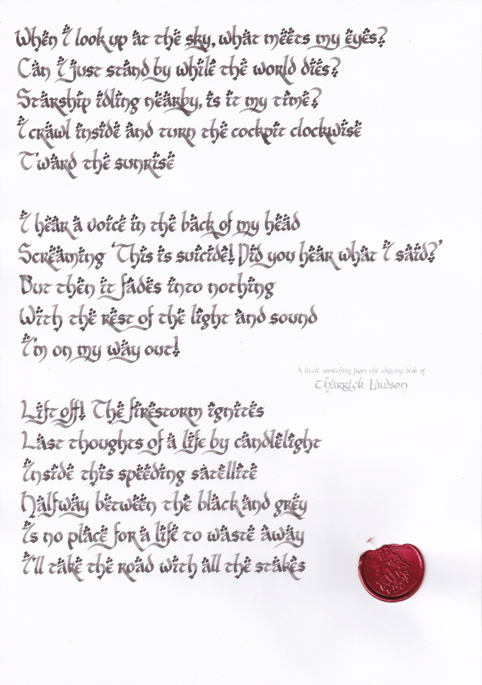 The lyrics to TWRP's 'Starlight Brigade', hand-lettered in a LOTR-inspired style in a smoky grey ink. A red wax seal of a howling wolf is attached.

'When I look up at the sky, what meets my eyes?
Can I just stand by while the world dies?
Starship idling nearby, is it my time?
I crawl inside and turn the cockpit clockwise
T'ward the sunrise

I hear a voice in the back of my head
Screaming “This is suicide! Did you hear what I said?”
But then it fades into nothing
With the rest of the light and sound
I’m on my way out!

Lift off! The firestorm ignites
Last thoughts of a life by candlelight
Inside this speeding satellite
Halfway between the black and grey
Is no place for a life to waste away
I’ll take the road with all the stakes'