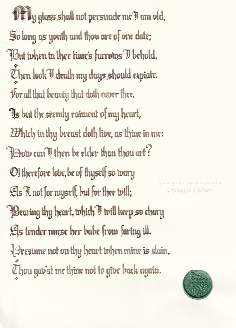 William Shakespeare's 22nd sonnet, hand-lettered in a gothic/blackletter style in a sepia ink. A green wax seal of a howling wolf is affixed.

'My glass shall not persuade me I am old,
So long as youth and thou are of one date;
But when in thee time’s furrows I behold,
Then look I death my days should expiate.
For all that beauty that doth cover thee,
Is but the seemly raiment of my heart,
Which in thy breast doth live, as thine in me:
How can I then be elder than thou art?
O! therefore love, be of thyself so wary
As I, not for myself, but for thee will;
Bearing thy heart, which I will keep so chary
As tender nurse her babe from faring ill.
Presume not on thy heart when mine is slain,
Thou gav’st me thine not to give back again.'