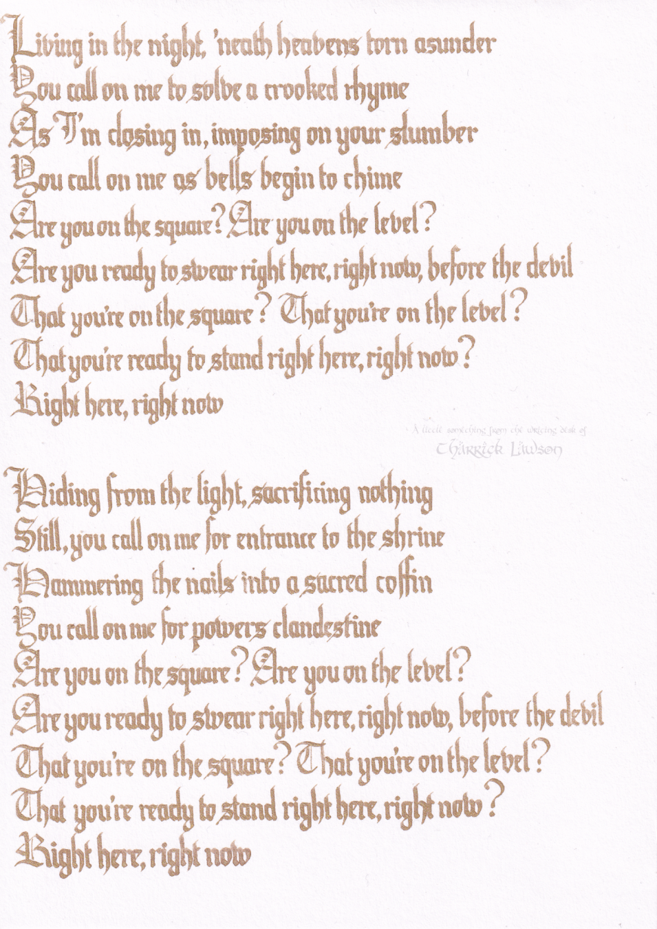 The lyrics to 'Square Hammer', by Ghost, hand-lettered in a gothic/blackletter style in gold ink

'Living in the night
'Neath heavens torn asunder
You call on me
To solve a crooked rhyme
As I'm closing in
Imposing on your slumber
You call on me
As bells begin to chime

Are you on the square?
Are you on the level?
Are you ready to swear right here right now
Before the devil
That you're on the square
That you're on the level
That you're ready to stand right here right now
Right here right now

Hiding from the light
Sacrificing nothing
Still you call on me
For entrance to the shrine
Hammering the nails
Into a sacred coffin
You call on me
For powers clandestine

Are you on the square?
Are you on the level?
Are you ready to swear right here right now
Before the devil
That you're on the square
That you're on the level
That you're ready to stand right here right now
Right here right now'