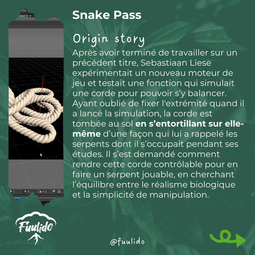 Origin story
Après avoir terminé de travailler sur un précédent titre, Sebastiaan Liese expérimentait un nouveau moteur de jeu et testait une fonction qui simulait une corde pour pouvoir s’y balancer. Ayant oublié de fixer l'extrémité quand il a lancé la simulation, la corde est tombée au sol en s’entortillant sur elle-même d’une façon qui lui a rappelé les serpents dont il s’occupait pendant ses études. Il s’est demandé comment rendre cette corde contrôlable pour en faire un serpent jouable, en cherchant un équilibre entre le réalisme biologique et la simplicité de manipulation.
