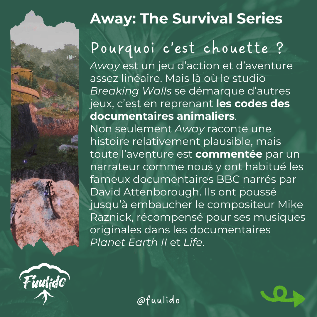 Pourquoi c’est chouette ?
Away est un jeu d’action et d’aventure assez linéaire. Mais là où le studio Breaking Walls se démarque d’autres jeux, c’est en reprenant les codes des documentaires animaliers. Non seulement Away raconte une histoire relativement plausible, mais toute l’aventure est commentée par un narrateur comme nous y ont habitué les fameux documentaires BBC narrés par David Attenborough. Ils ont poussé jusqu’à embaucher le compositeur Mike Raznick, récompensé pour ses musiques originales dans les documentaires Planet Earth II et Life.