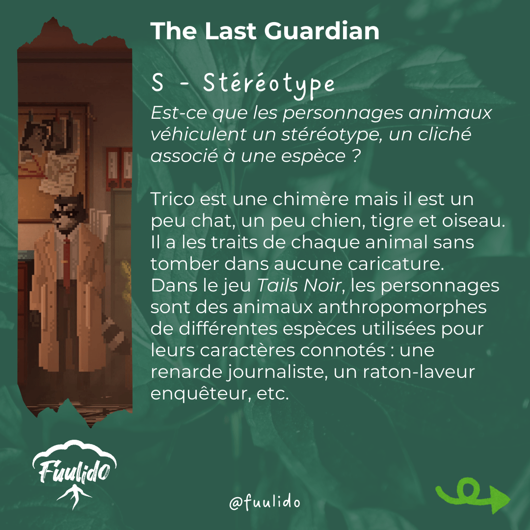 S - Stéréotype
Est-ce que les personnages animaux véhiculent un stéréotype, un cliché associé à une espèce ?

Trico est une chimère mais il est un peu chat, un peu chien, tigre et oiseau. Il a les traits de chaque animal sans tomber dans aucune caricature.
Dans le jeu Tails Noir, les personnages sont des animaux anthropomorphes de différentes espèces utilisées pour leurs caractères connotés : une renarde journaliste, un raton-laveur enquêteur, etc.