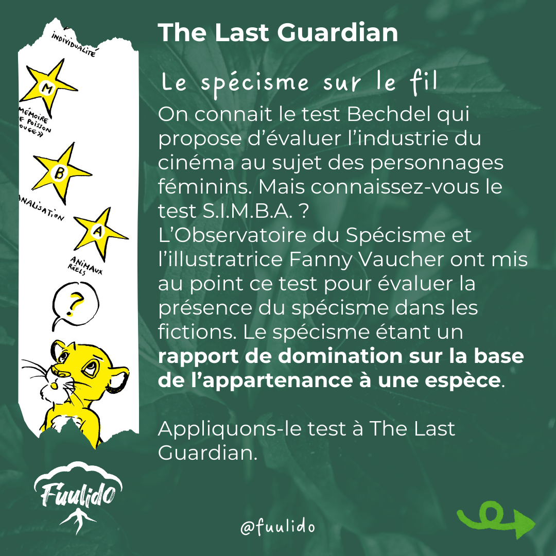 Le spécisme sur le fil
On connait le test Bechdel qui propose d’évaluer l’industrie du cinéma au sujet des personnages féminins. Mais connaissez-vous le test S.I.M.B.A. ?
L’Observatoire du Spécisme et l’illustratrice Fanny Vaucher ont mis au point ce test pour évaluer la présence du spécisme dans les fictions. Appliquons-le à The Last Guardian.