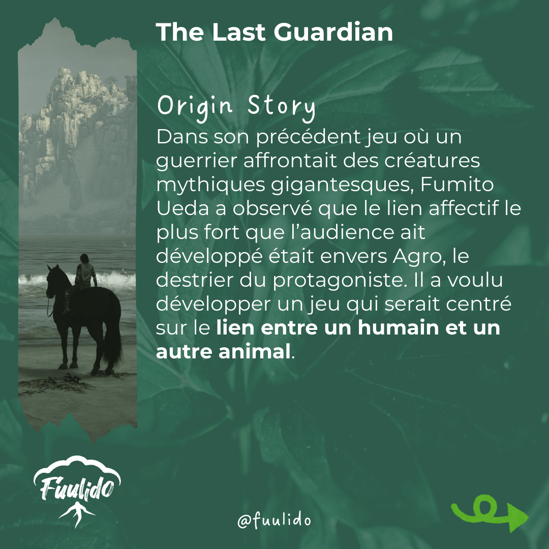 Origin story
Dans son précédent jeu où un guerrier affrontait des créatures mythiques gigantesques, Fumito Ueda a observé que le lien affectif le plus fort que l’audience ait développé était envers Agro, le destrier du protagoniste. Il a voulu développer un jeu qui serait centré sur le lien entre un humain et un autre animal.
