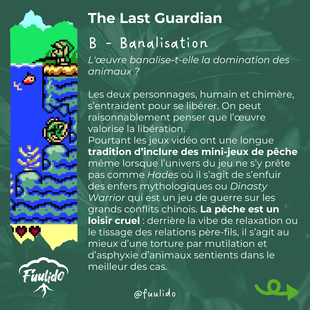 B - Banalisation
L'œuvre banalise-t-elle la domination des animaux ?

Les deux personnages, humain et chimère, s’entraident pour se libérer. On peut raisonnablement penser que l’œuvre valorise la libération.
Pourtant les jeux vidéo ont une longue tradition d’inclure des mini-jeux de pêche même lorsque l’univers du jeu ne s’y prête pas comme Hades où il s’agit de s’enfuir des enfers mythologiques ou Dinasty Warrior qui est un jeu de guerre sur les grands conflits chinois. La pêche est un loisir cruel : derrière la vibe de relaxation ou le tissage des relations père-fils, il s’agit au mieux d’une torture par mutilation et d’asphyxie d’animaux sentients dans le meilleur des cas.