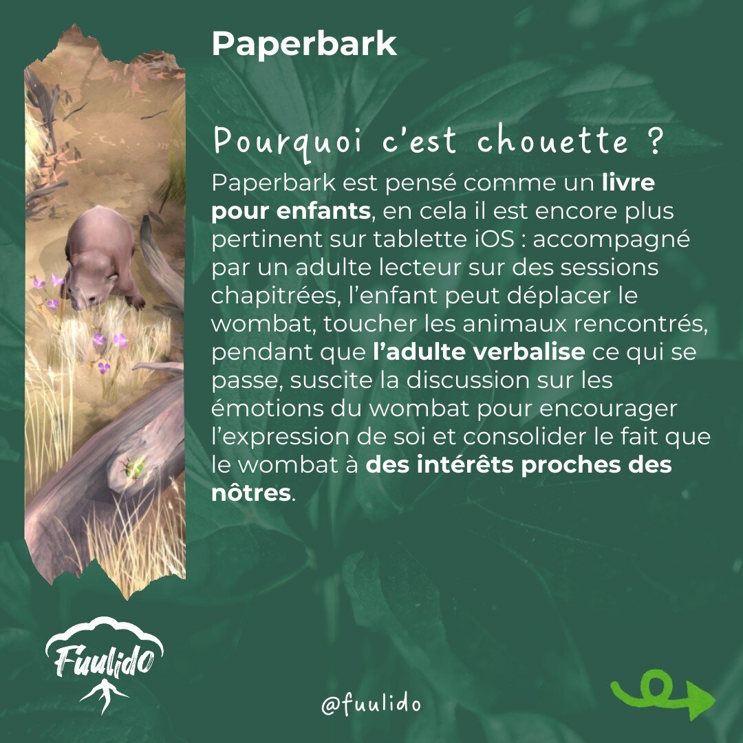 Pourquoi c’est chouette ?
Paperbark est pensé comme un livre pour enfants, en cela il est encore plus pertinent sur tablette iOS : accompagné par un adulte lecteur sur des sessions chapitrées, l’enfant peut déplacer le wombat, toucher les animaux rencontrés, pendant que l’adulte verbalise ce qui se passe, suscite la discussion sur les émotions du wombat pour encourager l’expression de soi et consolider le fait que le wombat à des intérêts proches des nôtres.