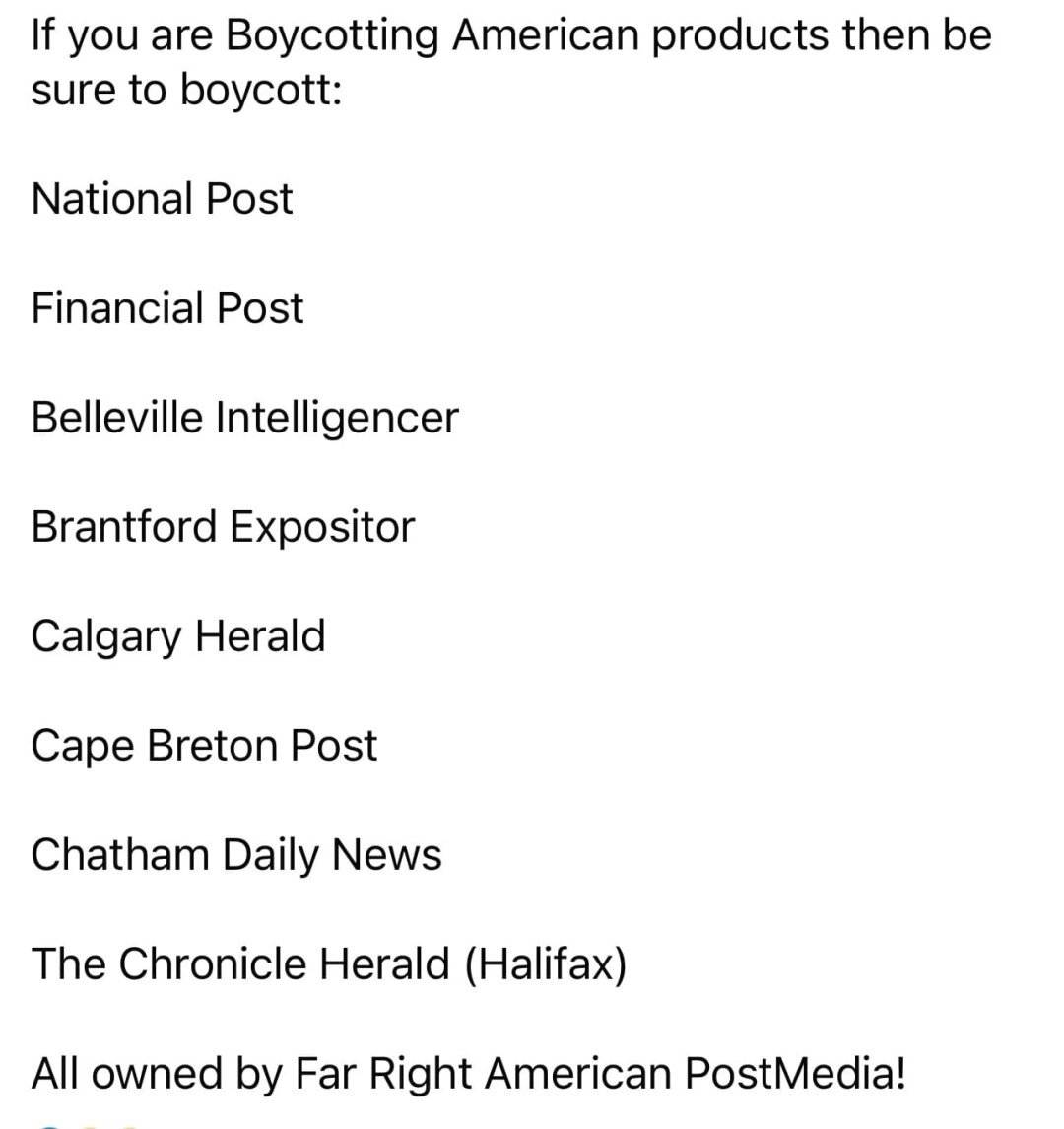 If you are boycotting American products then be sure to boycott:

- National Post
- Financial Post
- Belleville Intelligencer
- Brantford Expositor
- Calgary Herald
- Cape Breton Post
- Chatham Daily News
- The Chronicle Herald (Halifax)

All owned by Far Right American PostMedia!