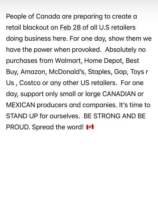 People of Canada are preparing to create a retail blackout on Feb 28 of all USA retailers doing business here.  For one day, show them we have the power when provoked.  Absolutely no purchases from Walmart, Home Depot, Best Buy, Amazon, McDonalds, Staples, Gap, Toys R Us, Costco, or any other USA retailers.  For one say, support only small or large CANADIAN or MEXICAN producers and companies.  It's time to STAND UP for ourselves. BE STRONG AND BE PROUD.  Spread the word!  [Canadian flag emoji shown]