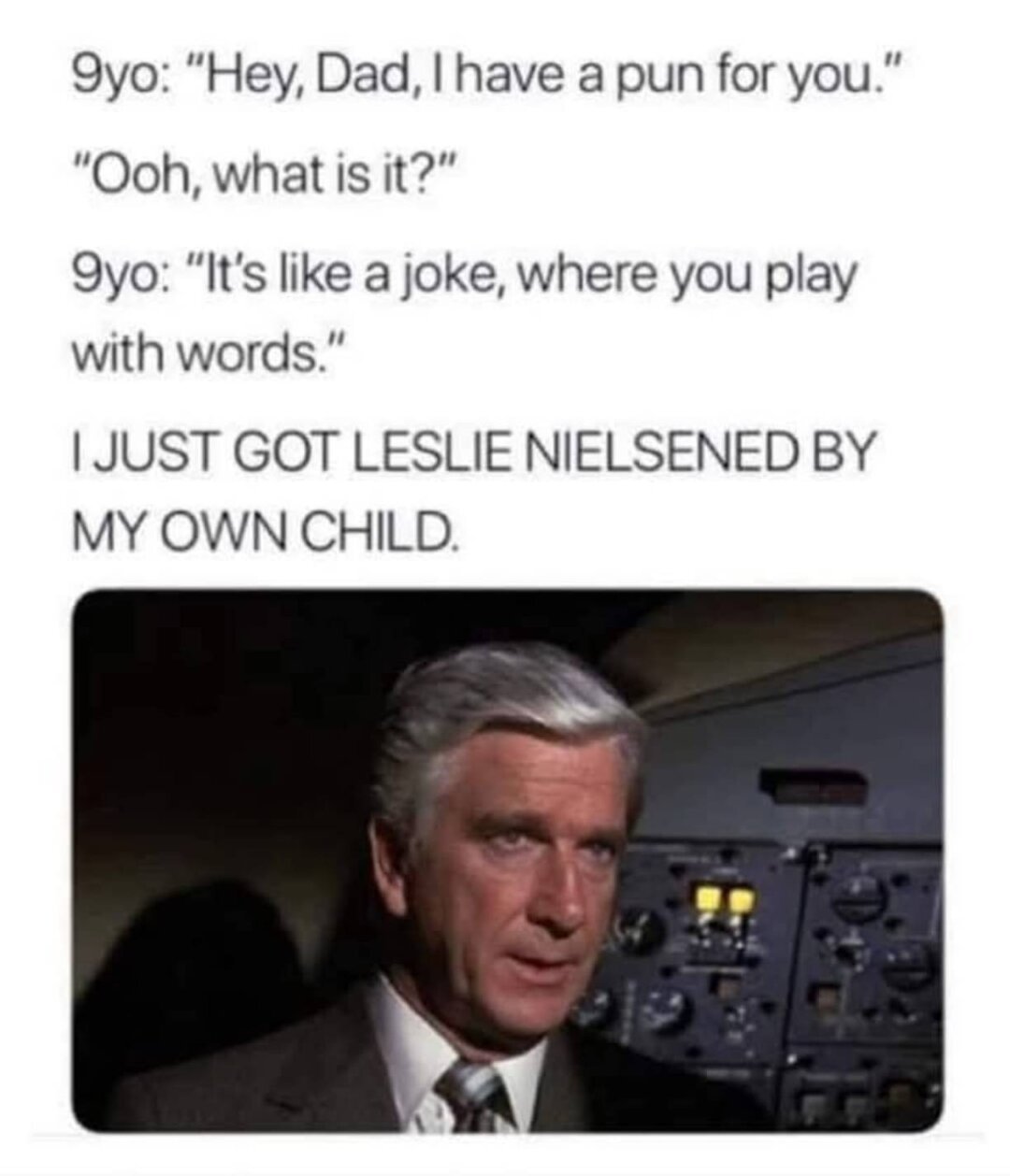 [text on top]
9yo: "Hey, Dad, | have a pun for you."
"Ooh, what is it?"
9yo: “It’s like a joke, where you play with words.”

I JUST GOT LESLIE NIELSENED BY MY OWN CHILD.

[picture]
Leslie Nielsen from a movie scene. I believe the movie is "Airplane!", as he has lots of buttons and the like in the background, like in the cockpit.