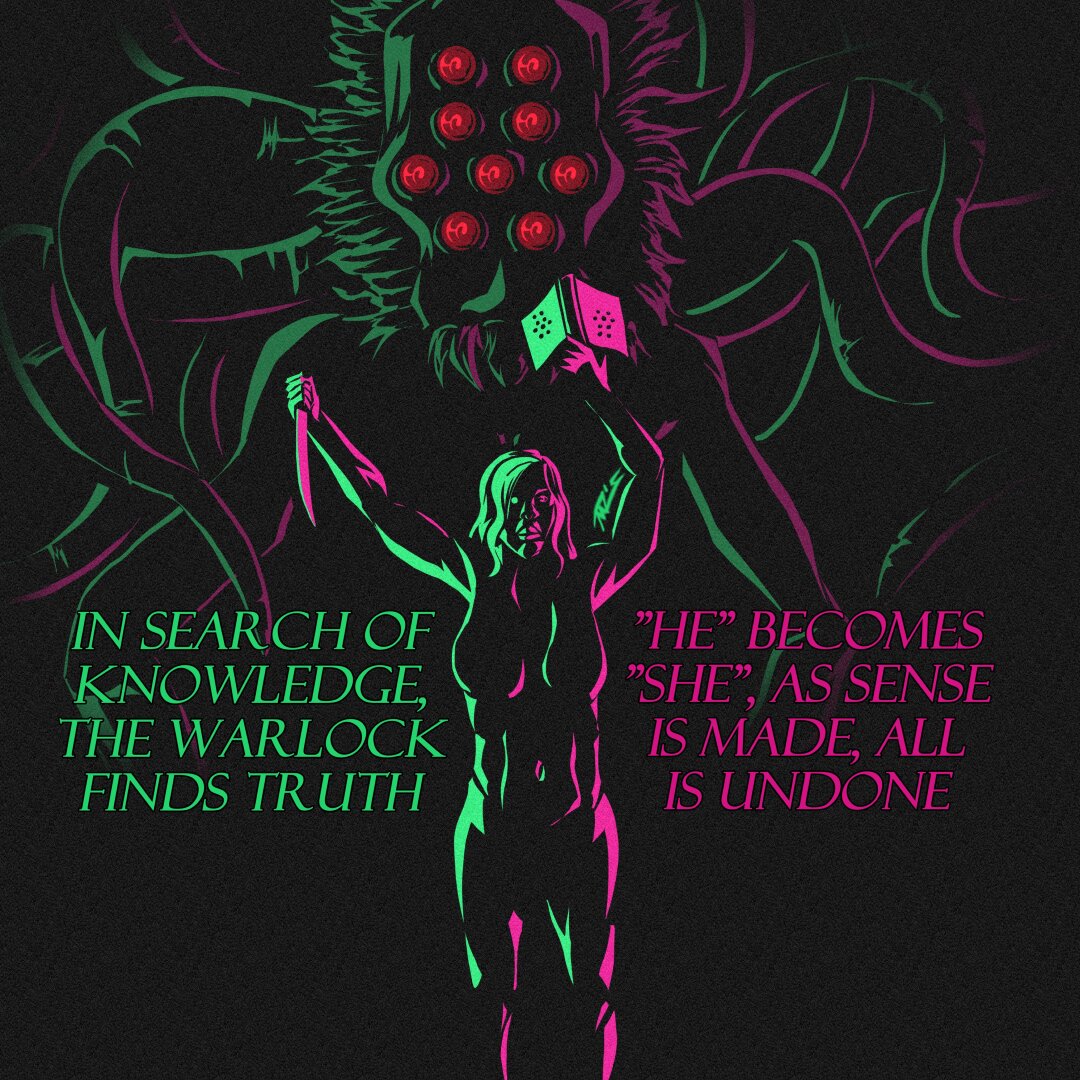 A full bodied cultist woman holds her arms up, in her right hand a knife, in her left a book. She’s silhouetted with lime light from from the left and magenta from the right. She stares towards you. Behind her is an eldritch horror, with 9 red eyes, one in the middle surrounded by six with two more on top. Its face is alien, with hair framing the head & fangs jutting out the bottom. It vaguely resembles the shadow ghoul Yugioh card. Its head sits atop a spindly humanoid form with tentacles sprouting from behind its head. In jade text it reads “In search of knowledge, the Warlock finds Truth.” In Magenta text it reads “”He” becomes “she”, as sense is made, the world is undone”