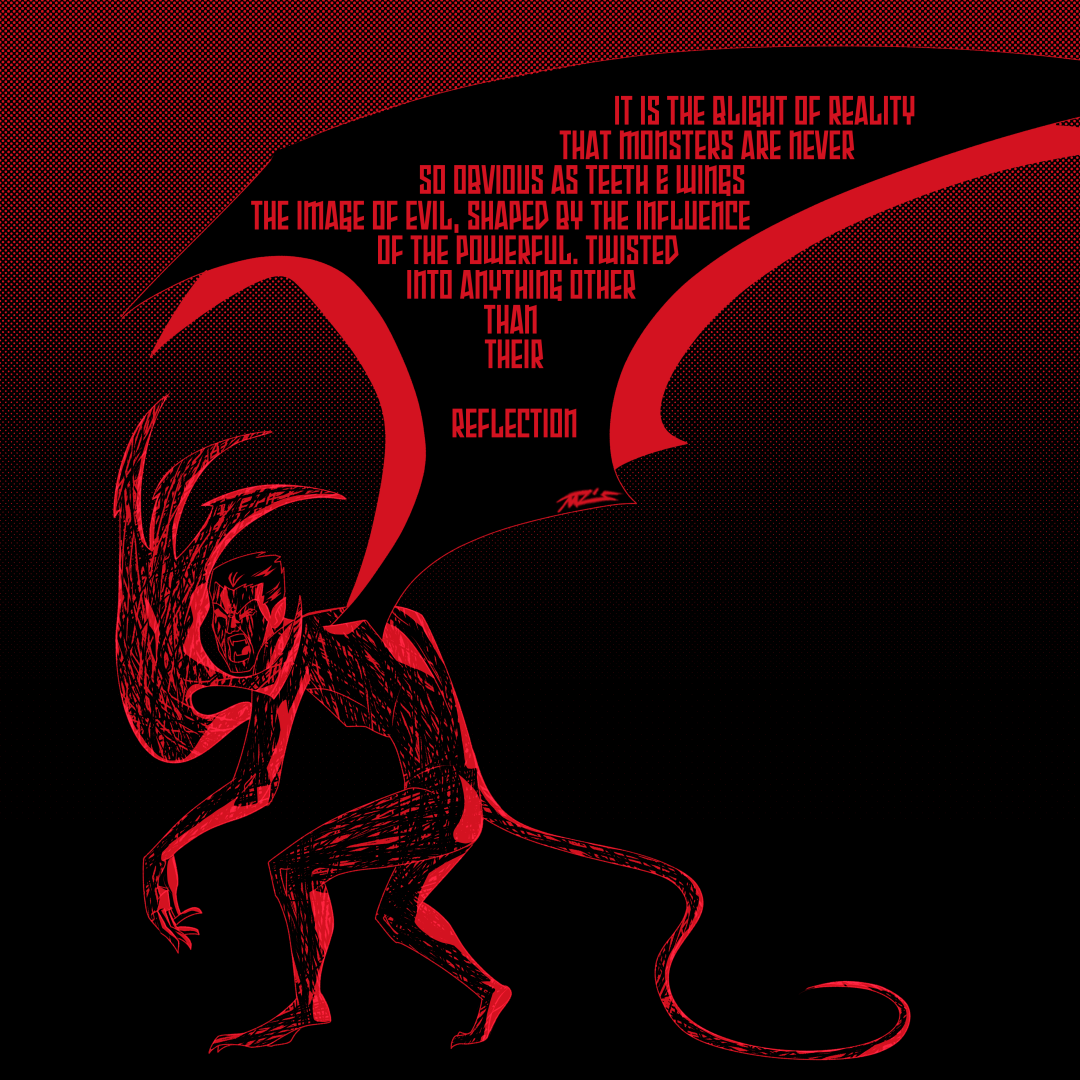 A hunched demonic man with large wings, a skinny tail and an oversized right hand. He’s filled with red scribble and hides from the camera, in his wings it reads in red text “It is the blight of reality that monsters are never so obvious as teeth & wings. The image of evil, shaped by the influence of the powerful. Twisted into anything other than their reflection.”