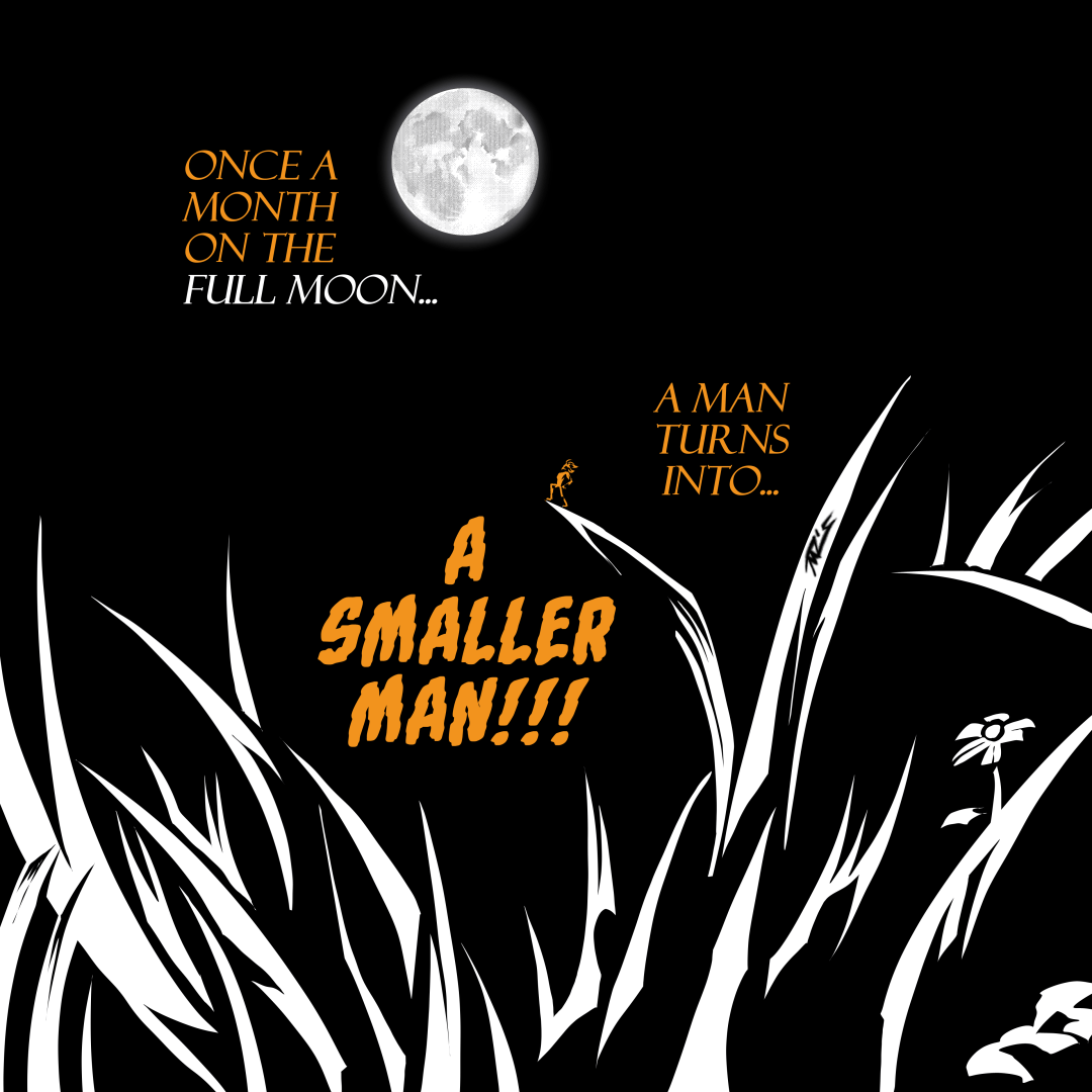 The full moon shines in the background, in the foreground are the detailed silhouettes of grass, flowers and a tiny man standing heroically on the end of a blade of grass. In three parts, text reads “Once a month on the full moon… a man turns into… A SMALLER MAN!!!”