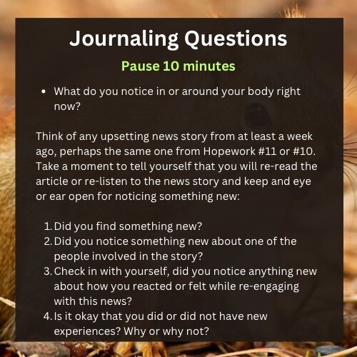 A journaling questions page that says pause 10 minutes. The questions are What do you notice in or around your body right now?

Think of any upsetting news story from at least a week ago, perhaps the same one from Hopework #11 or #10. Take a moment to tell yourself that you will re-read the article or re-listen to the news story and keep and eye or ear open for noticing something new:

Did you find something new?
Did you notice something new about one of the people involved in the story?
Check in with yourself, did you notice anything new about how you reacted or felt while re-engaging with this news?
Is it okay that you did or did not have new experiences? Why or why not?