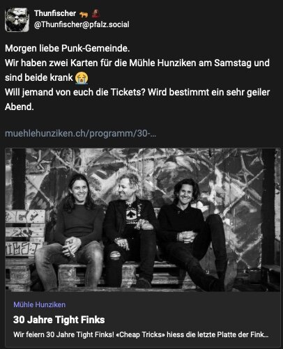 Morgen liebe Punk-Gemeinde. 
Wir haben zwei Karten für die Mühle Hunziken am Samstag und sind beide krank 😭 
Will jemand von euch die Tickets? Wird bestimmt ein sehr geiler Abend.
https://www.muehlehunziken.ch/programm/30-jahre-tight-finks