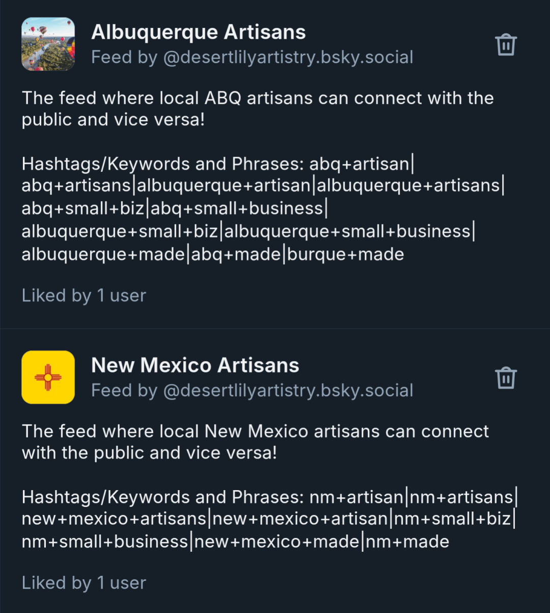 A screenshot of the info for both Bluesky Feeds I created. Their info is as follows: 

Albuquerque Artisans: The feed where local ABQ artisans can connect with the public and vice versa! 

Hashtags/Keywords and Phrases: abq+artisan|abq+artisans|albuquerque+artisan|albuquerque+artisans|abq+small+biz|abq+small+business|albuquerque+small+biz|albuquerque+small+business|albuquerque+made|abq+made|burque+made

New Mexico Artisans: The feed where local New Mexico artisans can connect with the public and vice versa! 

Hashtags/Keywords and Phrases: nm+artisan|nm+artisans|new+mexico+artisans|new+mexico+artisan|nm+small+business|nm+small+biz|new+mexico+small+business|new+mexico+made|nm+made