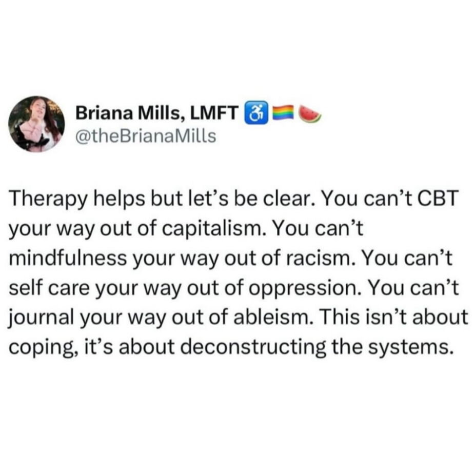 Therapy helps but let's be clear. You can't CBT your way out of capitalism. You can't mindfulness your way out of racism. You can't self care your way out of opression. You can't journal your way out of ableism. This isn't about coping, it's about deconstructing the systems.
