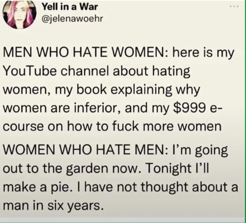 Men who hate women: Here is my YouTube channel about hating women, my book explaining why women are inferior, and my 999 dollar e-course on how to fuck more women.

Women who hate men: I'm going out to the garden now. Tonight I'll make a pie. I have not thought about a man in six years.