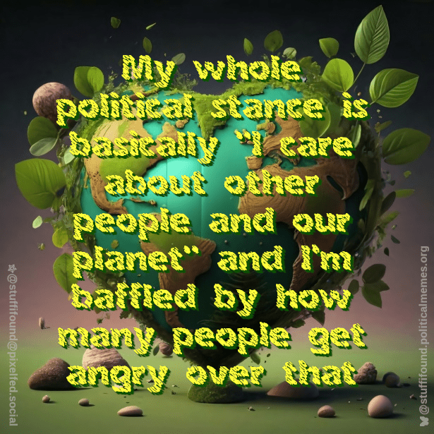 My whole political stance is basically "I care about other people and the planet" and I'm baffled by how many people get angry over that