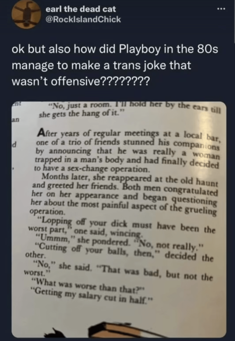 Photo of a page with text in a 1980s edition of Playboy. The text reads:
After years of meeting in a local bar, one of a trio of friends stunned his companions by announcing he was really a woman trapped in a man's body and had finally decided to have a sex-change operation.
Months later, she reappeared at the old haunt and greeted her friends. Both men congratulated her on her appearance and began questioning about her most painful aspect of the gruelling operation.
"Lopping off your dick must've been the worst part", one said, wincing.
"Ummm", she pondered, "no, not really."
"Cutting off your balls then", decided the other.
"No", she said. "That was bad, but not the worst."
"What was worse than that?"
"Getting my salary cut in half."

The photo is captioned "Ok but also how did Playboy in the 80s manage to make a trans joke that wasn't offensive?"