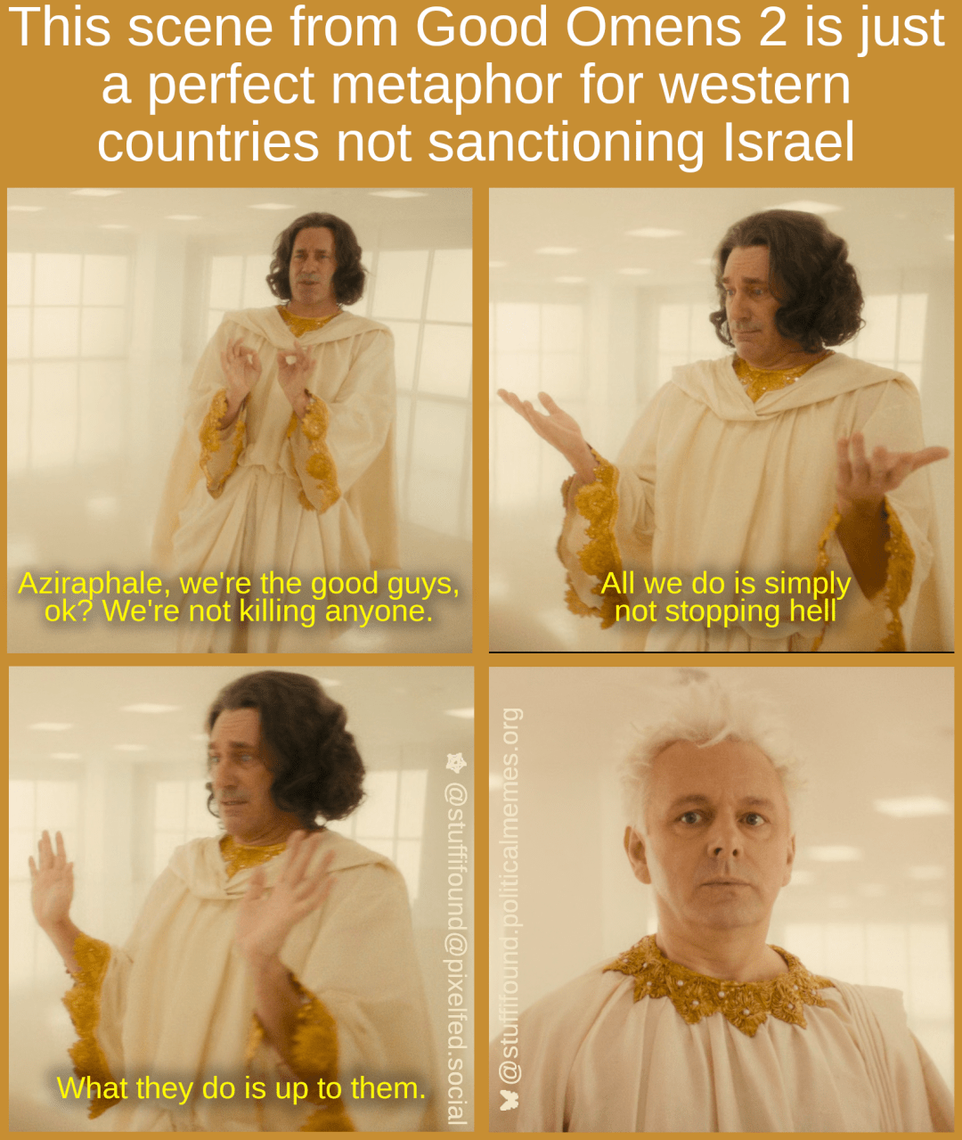 This scene from Good Omens 2 is just a perfect metaphor for western countries not sanctioning Israel

[Aziraphale and Gabriel are in heaven. Gabriel: "Aziraphale, we're the good guys, ok? We're not killing anyone. All we do is not stopping hell. What they do is up to them." Aziraphale looks stunned.]
