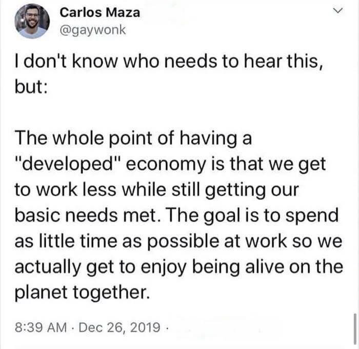 I don't know who needs to hear this but:

The whole point of having a "developed" economy is that we get to work less while still getting our basic needs met. The goal is to spend as little time as possible at work so we actually get to enjoy being alive on the planet together.