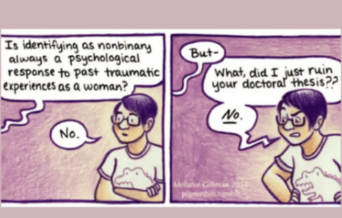 1st slide:
Interviewer: Is identifying as nonbinary always a psychological response to past traumatic experiences as a woman?
Interviewee: No

2nd slide:
Interviewer: But...
Interviewee: What, did I just ruin your doctoral thesis? NO!