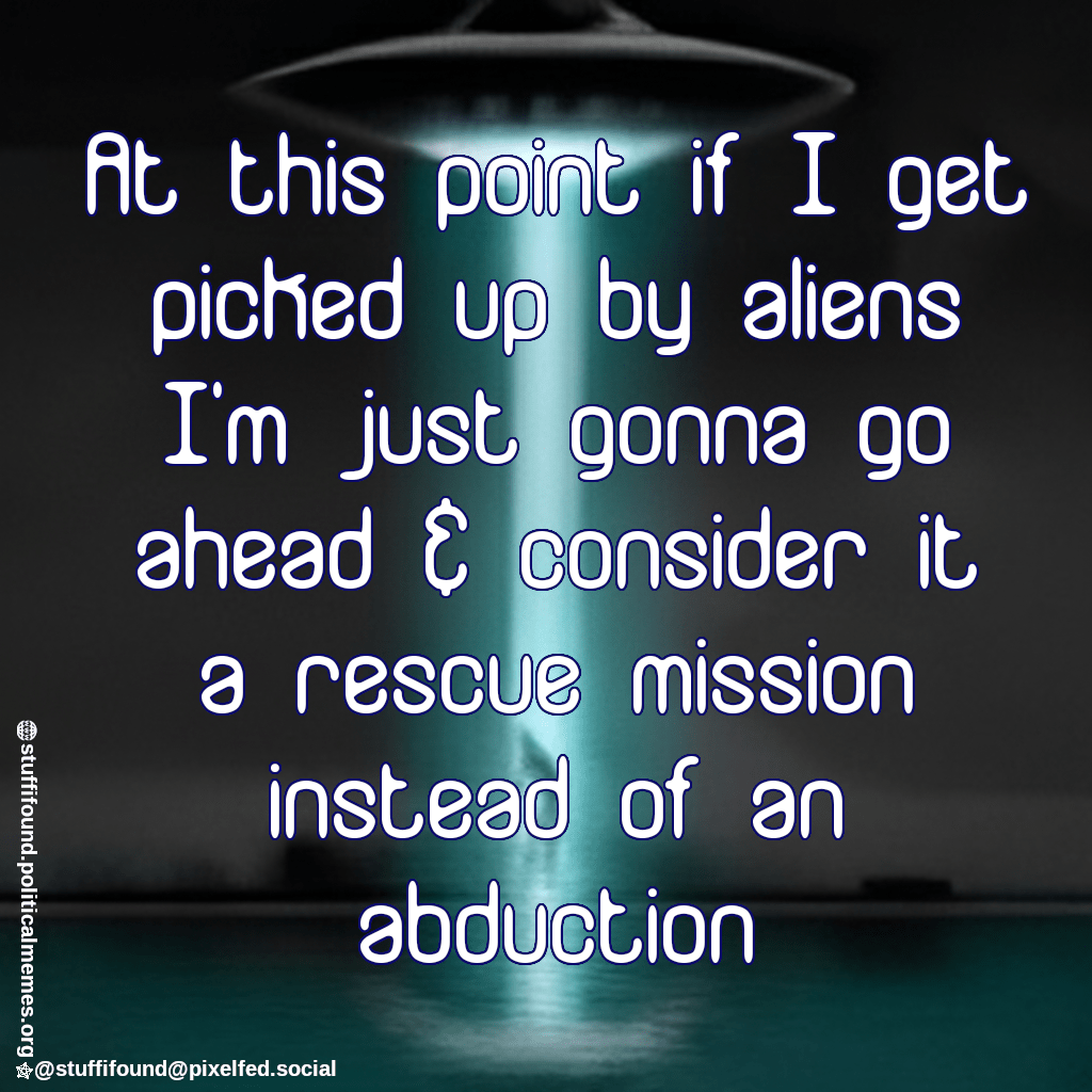 At this point if I get picked up by aliens I'm just gonna go ahead and consider it a rescue mission instead of an abduction