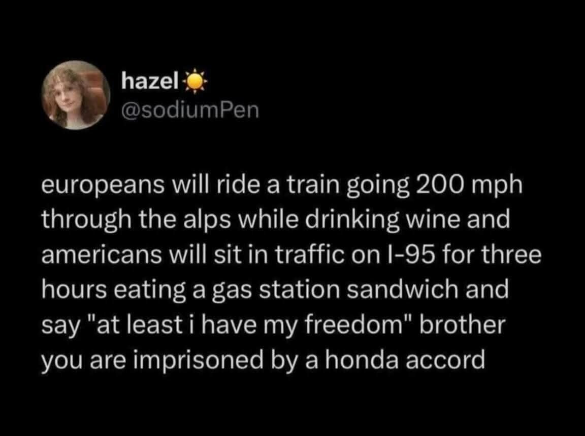 Europeans will ride a train going 200 miles per hour through the alps while drinking wine and Americans will sit in traffic on I-95 for three hours eating a gas station sandwich and say "at least I have my freedom." Brother you are imprisoned by a honda accord