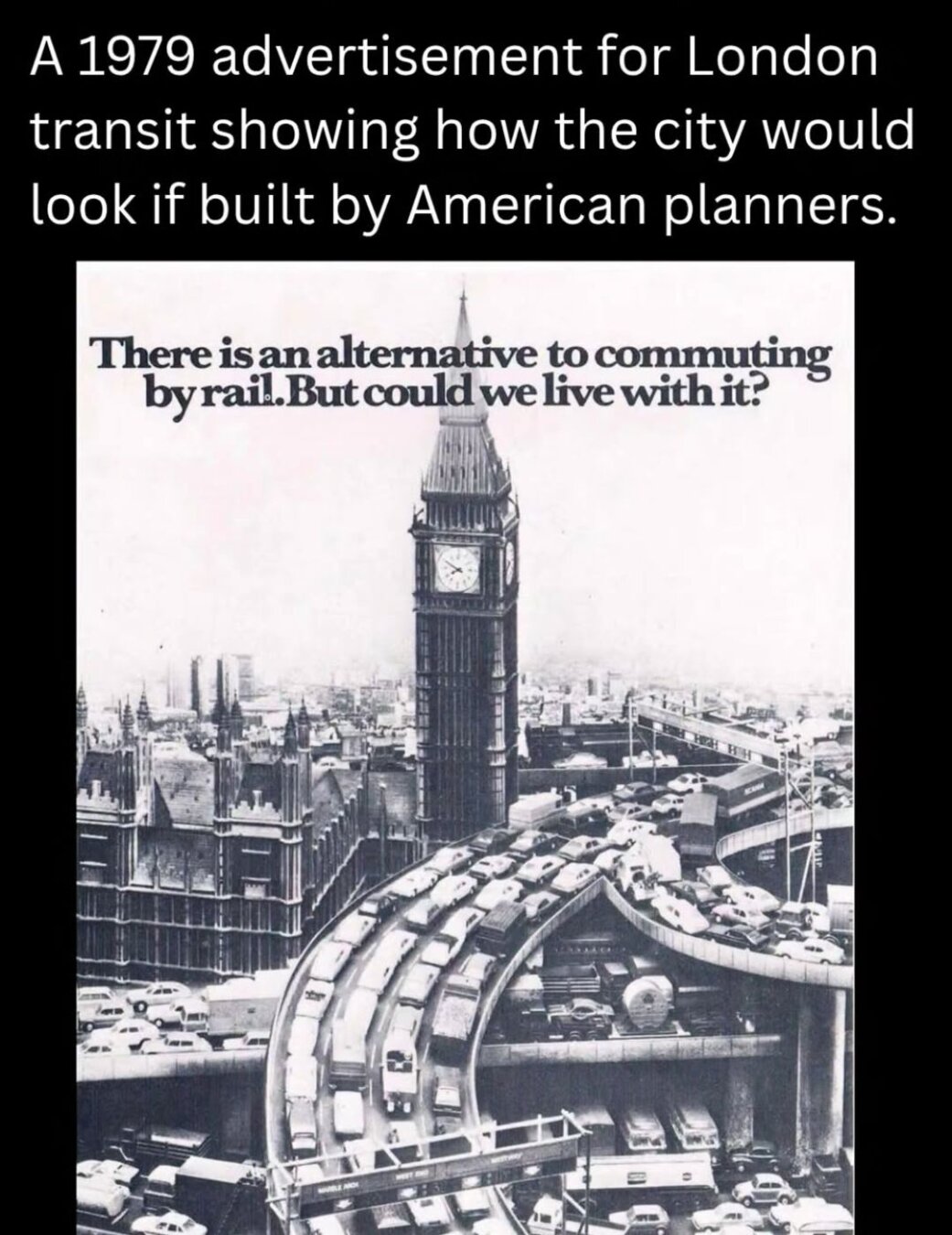 A 1979 advertisement for London transit showing how the city would look if built by American planners

[Photo of the Big Ben surrounded by highways full of traffic jams, captioned "There is an alternative to commuting by rail. But could we live with it?"]