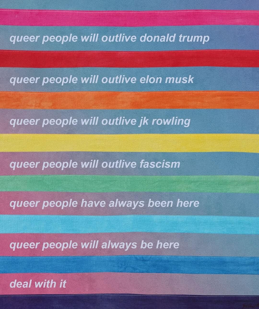 Queer people will outlive Donald Trump.
Queer people will outlive Elon Musk.
Queer people will outlive JK Rowling.
Queer people will outlive fascism.
Queer people have always been here.
Queer people will always be here.
Deal with it!