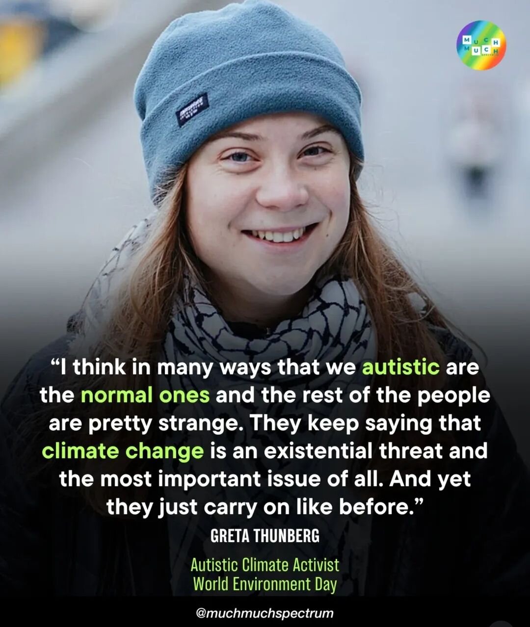 "I think in many ways that we autistic people are the normal ones and that the rest of the people are pretty strange. They keep saying that climate change is an existential threat and the most important issue of all. And yet they just carry on like before."

Greta Thunberg, autistic climate activist
