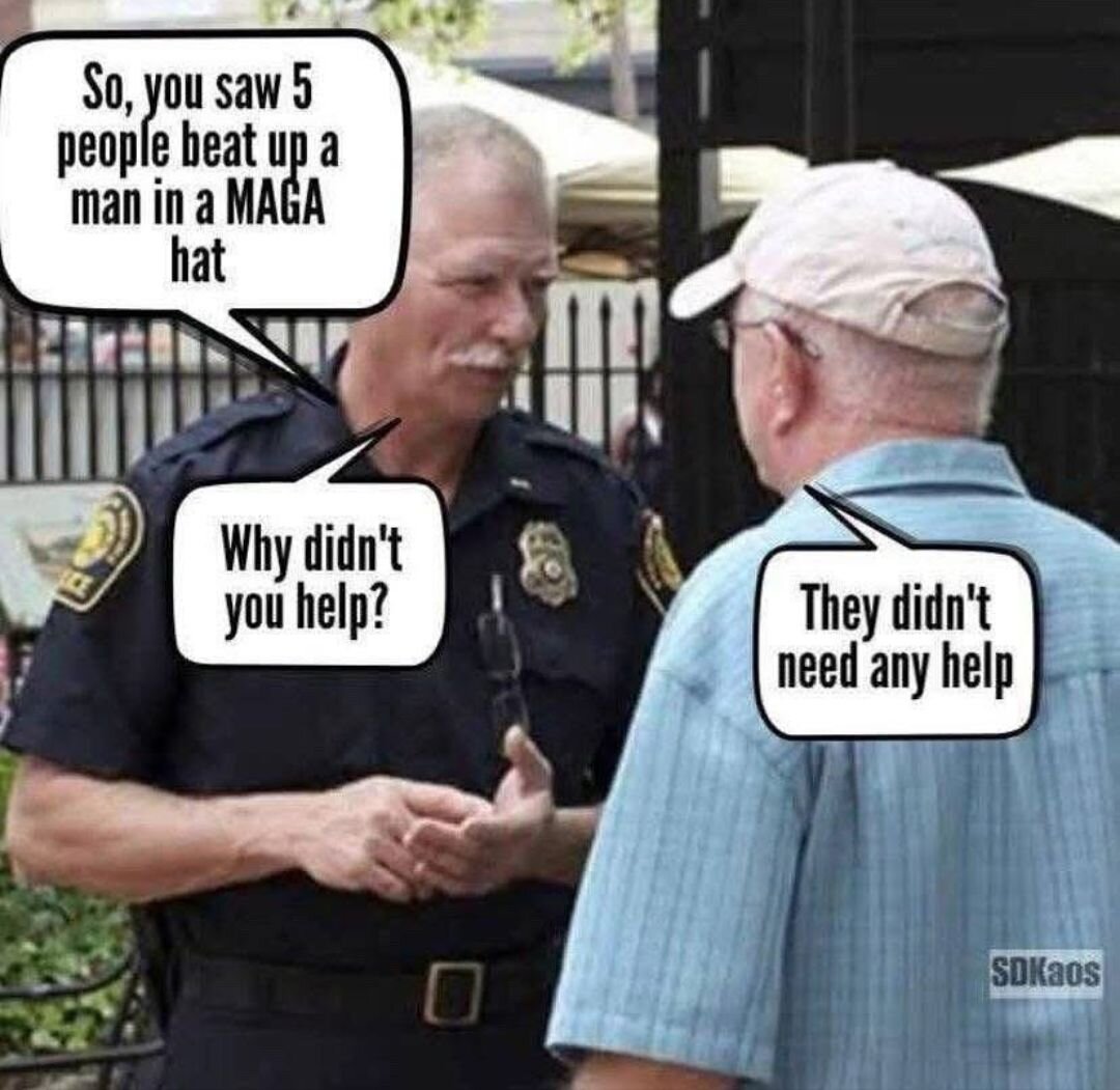 Comic:
Police officer asking an elderly person "So you saw five people beat up a person with a MAGA hat, why didn't you help?"
The elderly person replies "They didn't need any help"