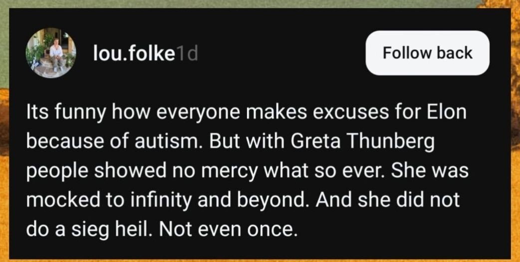 Funny how everyone makes excuses for Elon Musk because of autism. But with Greta Thunberg people showed no mercy whatsoever. She was mocked to infinity and beyond. And she did not do a sieg heil. Not even once.