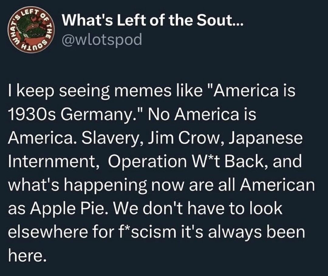 I keep seeing memes like America is 1930s Germany. No, America is America. Slavery, Jim Crow, Japanese Internment, Operation W*t Back, and what's happening now are all American as apple pie. We don't have to look elsewhere for f*scism it's always been here