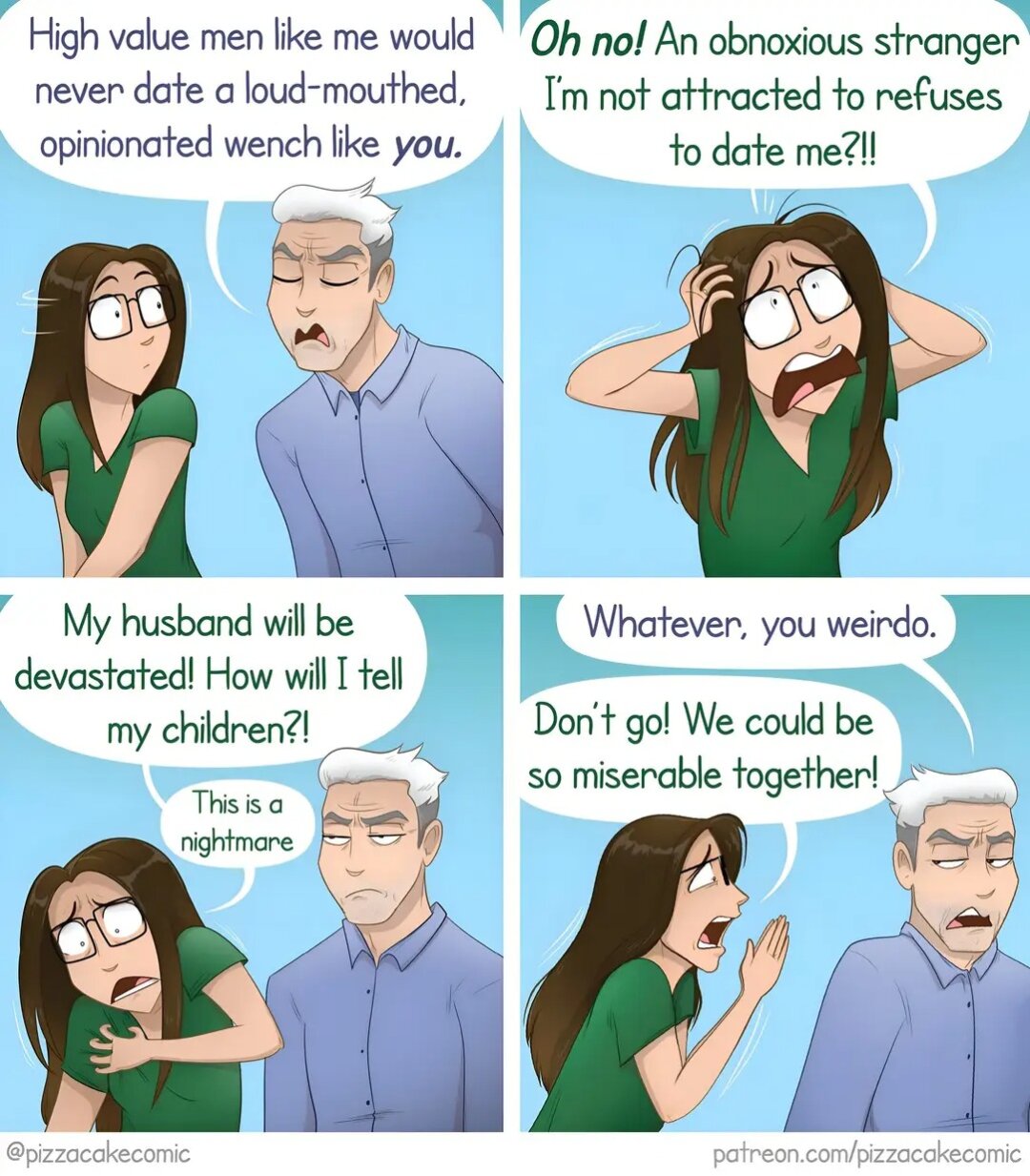 Comic strip. First slide: a white haired man talks to a young woman: "High value men like me would never date a loud-mouthed, opiniated wench like you ". The woman looks unpleasantly surprised.

Second slide: the woman pretends to look desperate, shouting "Oh no! An obnoxious stranger I'm not attracted to refuses to date me!?"

Third slide: she goes on: "My husband will be devastated! How do I tell my children? This is a nightmare!"
The man seems to get the point and looks annoyed.

Fourth slide: the man turns his back and says "Whatever, you weirdo."
The woman calls him back: "Don't go, we could be so miserable together!"