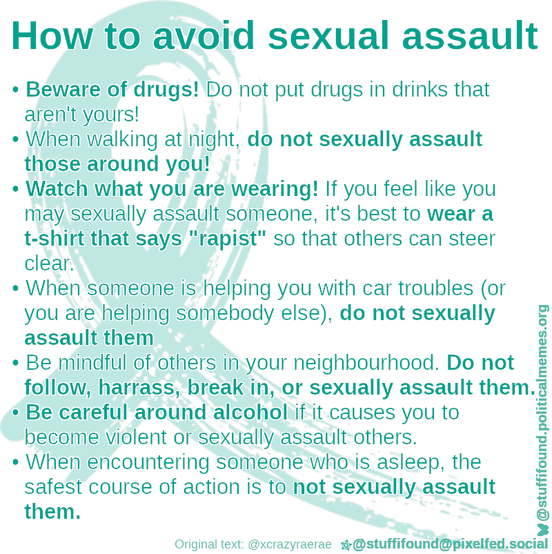 How to avoid sexual assault

- Beware of drugs! Do not put drugs in drinks that aren't yours
- When walking at night, do not sexually assault those around you
- Watch what you are wearing! If you feel like you may sexually assault someone, it's best to wear a t-shirt that says 