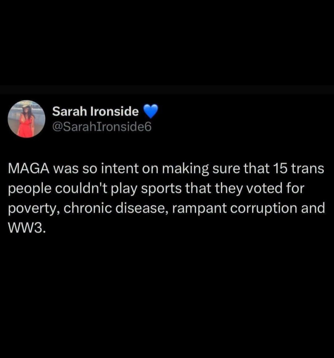MAGA was so intent on making sure that 15 trans people couldn't play sports that they voted for poverty, chronic disease, rampant corruption and world war 3.
