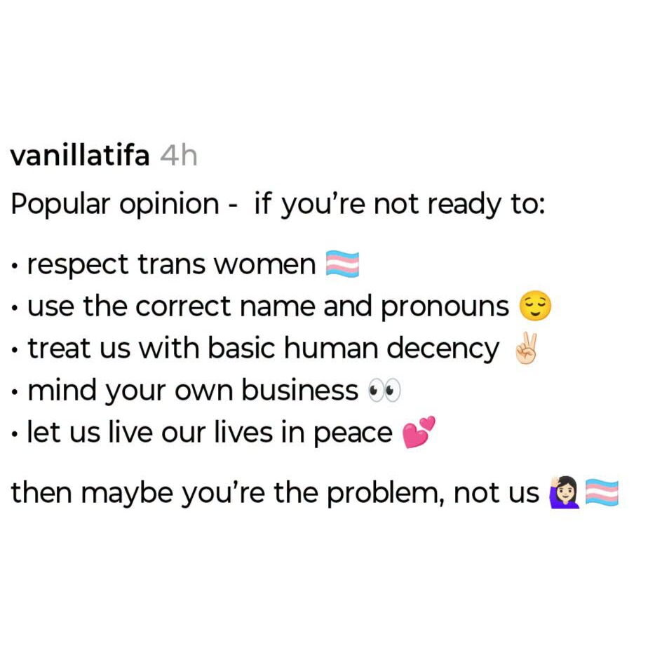 Popular opinion - if you're not ready to:
1. respect trans women
2. use the correct name and pronouns
3. treat us with basic human decency
4. mind your own business
5. let us live our lives in peace

Then maybe you're the problem, not us
