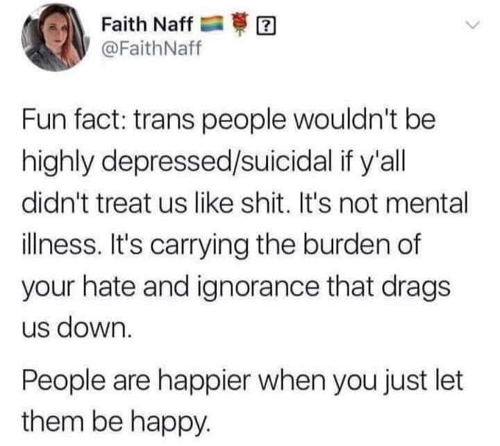 Fun fact: trans people wouldn't be highly depressed/suicidal if y'all didn't treat us like shit. It's not mental illness. It's carrying the burden of your hate and ignorance that drags us down.

People are happier when you just let them be happy.