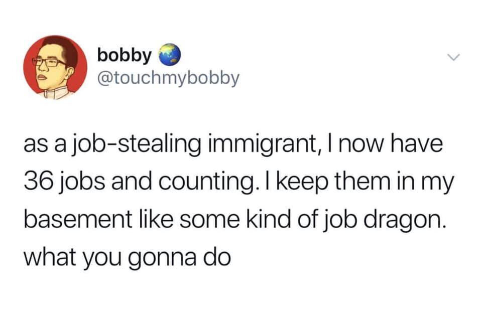 As a job-stealing immigrant, I now have 36 jobs and counting. I keep them in my basement like some kind of job dragon. What you gonna do